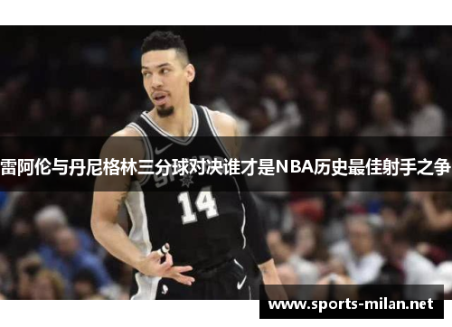 雷阿伦与丹尼格林三分球对决谁才是NBA历史最佳射手之争